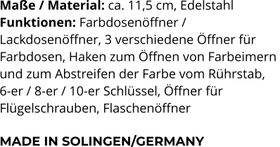 Maße / Material: ca. 11,5 cm, Edelstahl Funktionen: Farbdosenöffner /  Lackdosenöffner, 3 verschiedene Öffner für  Farbdosen, Haken zum Öffnen von Farbeimern  und zum Abstreifen der Farbe vom Rührstab,  6-er / 8-er / 10-er Schlüssel, Öffner für  Flügelschrauben, Flaschenöffner  MADE IN SOLINGEN/GERMANY