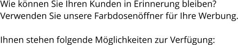 Wie können Sie Ihren Kunden in Erinnerung bleiben? Verwenden Sie unsere Farbdosenöffner für Ihre Werbung.  Ihnen stehen folgende Möglichkeiten zur Verfügung: