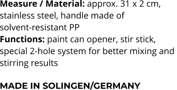 Measure / Material: approx. 31 x 2 cm,  stainless steel, handle made of  solvent-resistant PP Functions: paint can opener, stir stick,  special 2-hole system for better mixing and  stirring results  MADE IN SOLINGEN/GERMANY