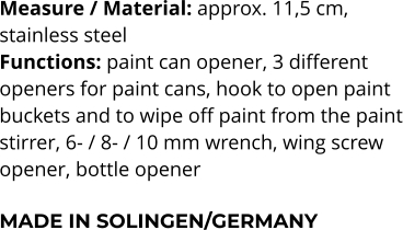Measure / Material: approx. 11,5 cm,  stainless steel Functions: paint can opener, 3 different  openers for paint cans, hook to open paint  buckets and to wipe off paint from the paint stirrer, 6- / 8- / 10 mm wrench, wing screw  opener, bottle opener  MADE IN SOLINGEN/GERMANY