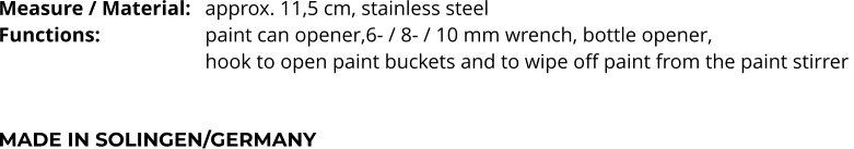 Measure / Material:	approx. 11,5 cm, stainless steel Functions:			paint can opener,6- / 8- / 10 mm wrench, bottle opener,  hook to open paint buckets and to wipe off paint from the paint stirrer    MADE IN SOLINGEN/GERMANY