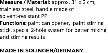 Measure / Material: approx. 31 x 2 cm,  stainless steel, handle made of  solvent-resistant PP Functions: paint can opener,  paint stirring stick, special 2-hole system for better mixing  and stirring results  MADE IN SOLINGEN/GERMANY