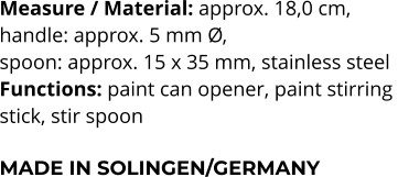 Measure / Material: approx. 18,0 cm,  handle: approx. 5 mm Ø,  spoon: approx. 15 x 35 mm, stainless steel Functions: paint can opener, paint stirring  stick, stir spoon  MADE IN SOLINGEN/GERMANY